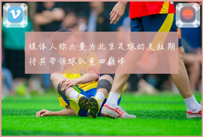 媒体人称杰曼为北京足球的支柱期待其带领球队重回巅峰