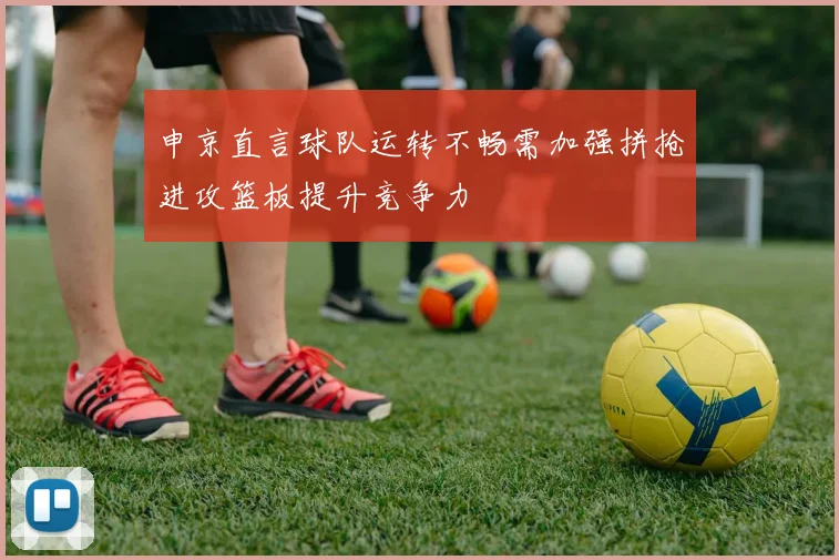 申京直言球队运转不畅需加强拼抢进攻篮板提升竞争力