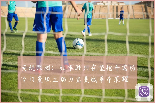 英超预测：红军胜利在望枪手需防冷门曼联主场力克曼城争夺荣耀