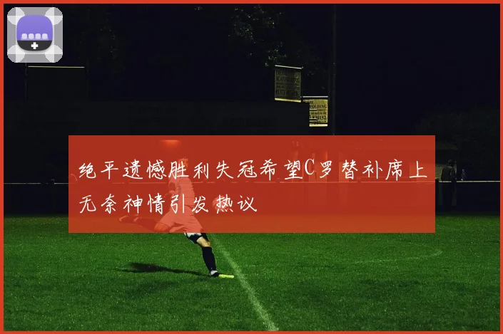 绝平遗憾胜利失冠希望C罗替补席上无奈神情引发热议