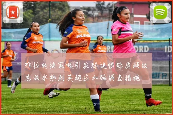 维拉轮换策略引发球迷愤怒质疑故意放水热刺英超应加强调查措施