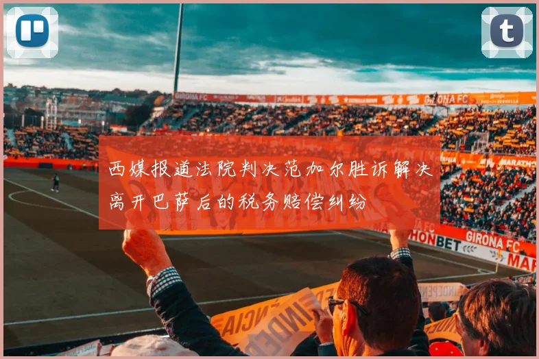 西媒报道法院判决范加尔胜诉解决离开巴萨后的税务赔偿纠纷