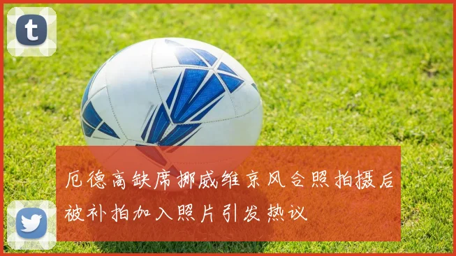厄德高缺席挪威维京风合照拍摄后被补拍加入照片引发热议