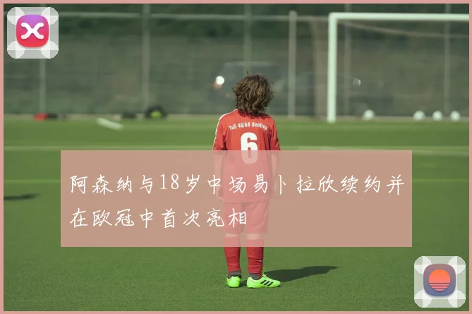 阿森纳与18岁中场易卜拉欣续约并在欧冠中首次亮相