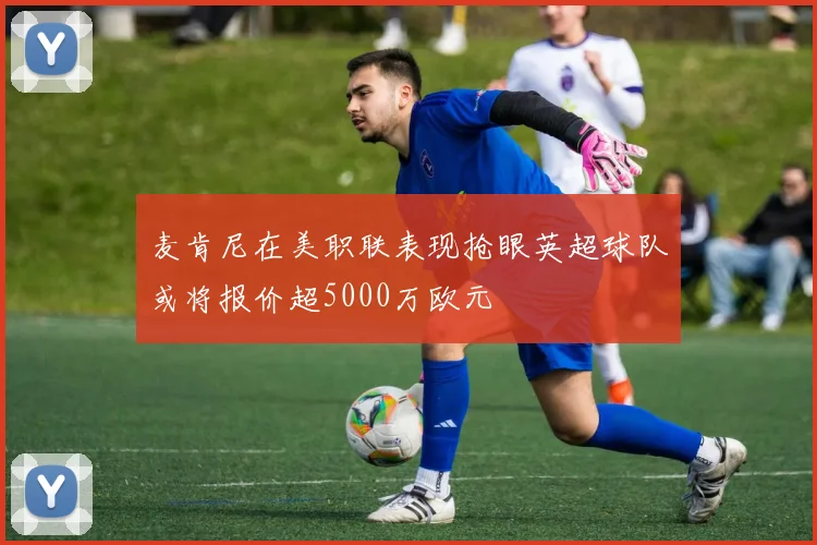 麦肯尼在美职联表现抢眼英超球队或将报价超5000万欧元