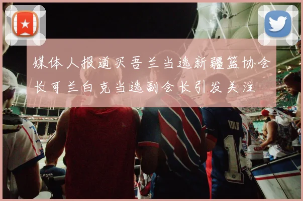 媒体人报道买吾兰当选新疆篮协会长可兰白克当选副会长引发关注