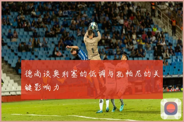德尚谈奥利塞的低调与孔帕尼的关键影响力