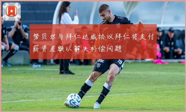 努贝尔与拜仁达成协议拜仁将支付薪资差额以解决补偿问题