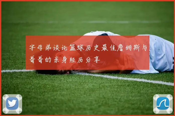 字母弟谈论篮球历史最佳詹姆斯与哥哥的亲身经历分享